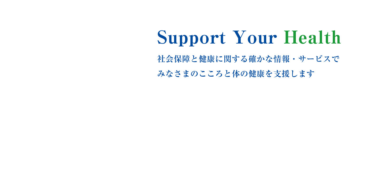 社会保障と健康に関する確かな情報・サービスでみなさまのこころと体の健康を⽀援します